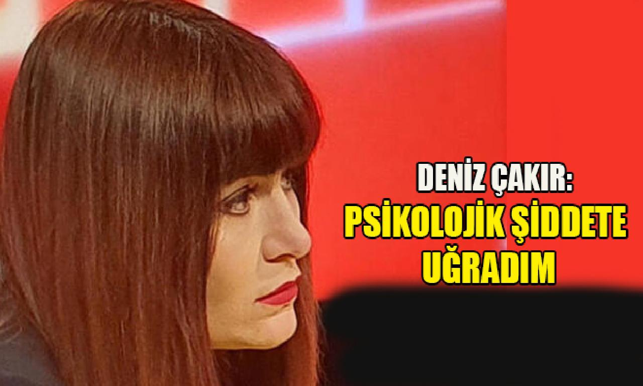 Deniz Çakır: Psikolojik şiddete uğradım 